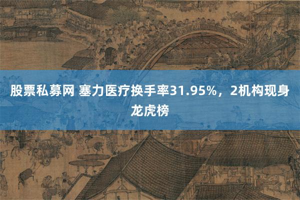 股票私募网 塞力医疗换手率31.95%，2机构现身龙虎榜