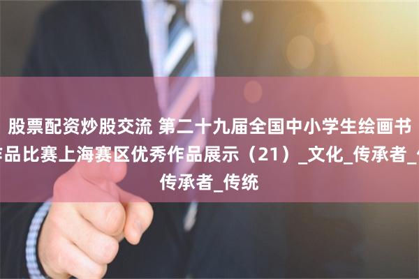 股票配资炒股交流 第二十九届全国中小学生绘画书法作品比赛上海赛区优秀作品展示（21）_文化_传承者_传统