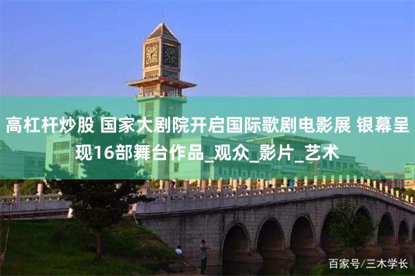 高杠杆炒股 国家大剧院开启国际歌剧电影展 银幕呈现16部舞台作品_观众_影片_艺术