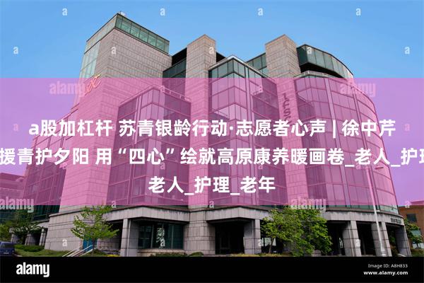 a股加杠杆 苏青银龄行动·志愿者心声 | 徐中芹：银龄援青护夕阳 用“四心”绘就高原康养暖画卷_老人_护理_老年
