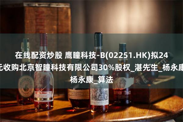 在线配资炒股 鹰瞳科技-B(02251.HK)拟2450万元收购北京智瞳科技有限公司30%股权_湛先生_杨永康_算法