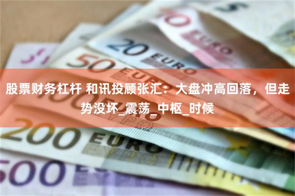 股票财务杠杆 和讯投顾张汇：大盘冲高回落，但走势没坏_震荡_中枢_时候