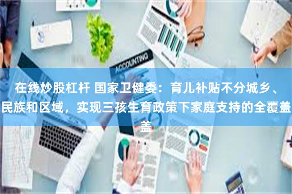 在线炒股杠杆 国家卫健委：育儿补贴不分城乡、民族和区域，实现三孩生育政策下家庭支持的全覆盖