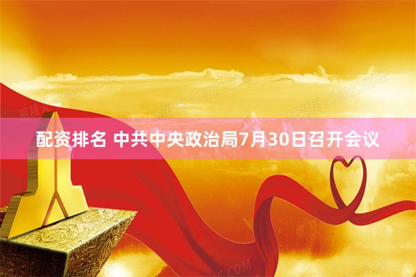 配资排名 中共中央政治局7月30日召开会议