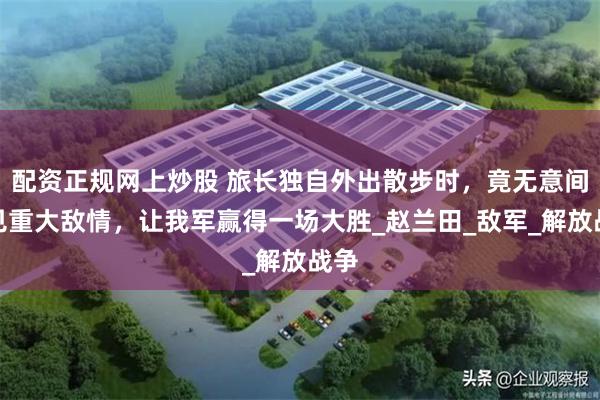 配资正规网上炒股 旅长独自外出散步时，竟无意间瞥见重大敌情，让我军赢得一场大胜_赵兰田_敌军_解放战争