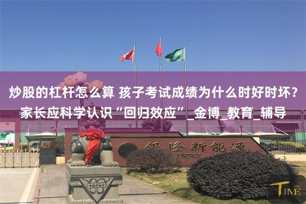 炒股的杠杆怎么算 孩子考试成绩为什么时好时坏？家长应科学认识“回归效应”_金博_教育_辅导