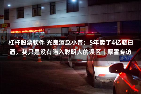 杠杆股票软件 光良酒赵小普：5年卖了4亿瓶白酒，我只是没有陷入聪明人的误区｜厚雪专访
