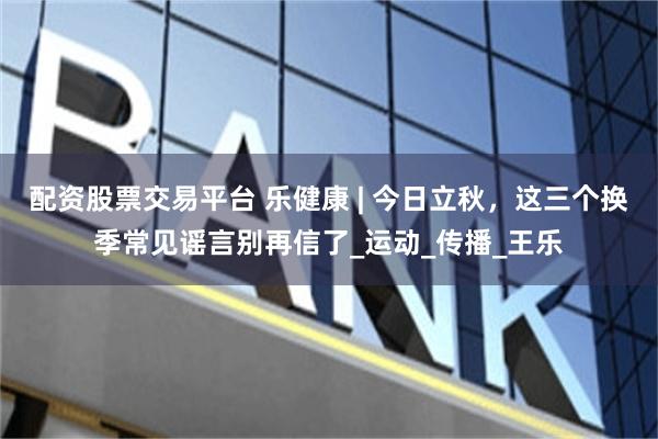 配资股票交易平台 乐健康 | 今日立秋，这三个换季常见谣言别再信了_运动_传播_王乐