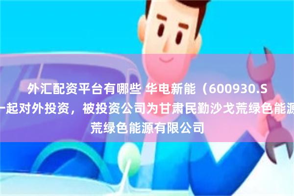 外汇配资平台有哪些 华电新能（600930.SH）新增一起对外投资，被投资公司为甘肃民勤沙戈荒绿色能源有限公司