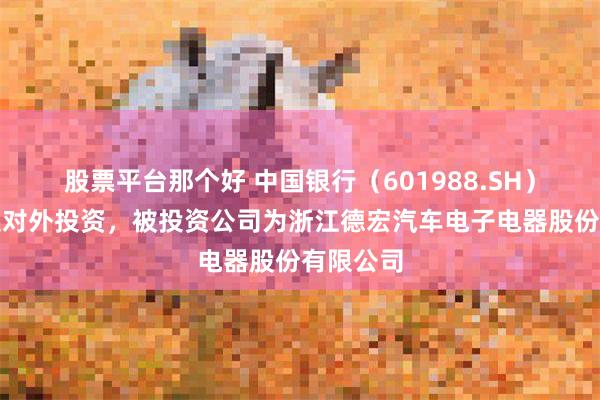 股票平台那个好 中国银行（601988.SH）新增一起对外投资，被投资公司为浙江德宏汽车电子电器股份有限公司
