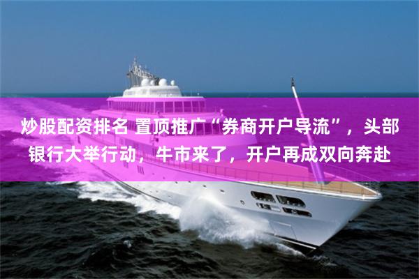 炒股配资排名 置顶推广“券商开户导流”，头部银行大举行动，牛市来了，开户再成双向奔赴