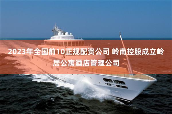 2023年全国前10正规配资公司 岭南控股成立岭居公寓酒店管理公司