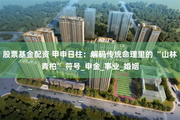 股票基金配资 甲申日柱：解码传统命理里的 “山林青柏” 符号_申金_事业_婚姻