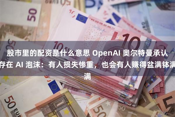 股市里的配资是什么意思 OpenAI 奥尔特曼承认存在 AI 泡沫：有人损失惨重，也会有人赚得盆满钵满
