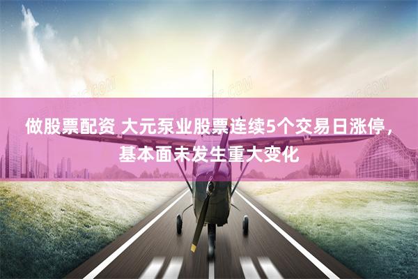 做股票配资 大元泵业股票连续5个交易日涨停，基本面未发生重大变化