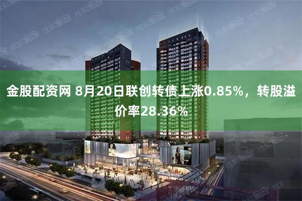 金股配资网 8月20日联创转债上涨0.85%，转股溢价率28.36%