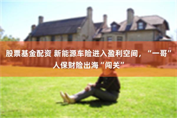 股票基金配资 新能源车险进入盈利空间，“一哥”人保财险出海“闯关”