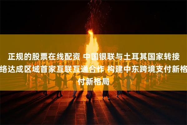 正规的股票在线配资 中国银联与土耳其国家转接网络达成区域首家互联互通合作 构建中东跨境支付新格局