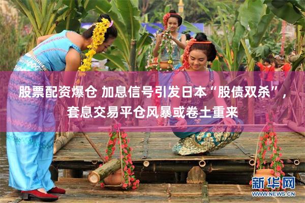 股票配资爆仓 加息信号引发日本“股债双杀”,套息交易平仓风暴或卷土重来