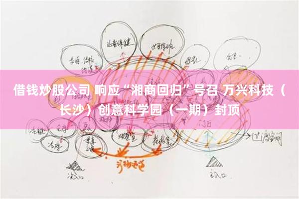 借钱炒股公司 响应“湘商回归”号召 万兴科技(长沙)创意科学园(一期)封顶