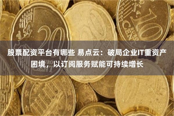 股票配资平台有哪些 易点云:破局企业IT重资产困境,以订阅服务赋能可持续增长